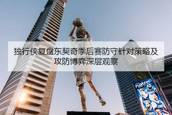 独行侠复盘东契奇季后赛防守针对策略及攻防博弈深层观察