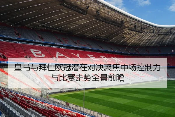 皇马与拜仁欧冠潜在对决聚焦中场控制力与比赛走势全景前瞻