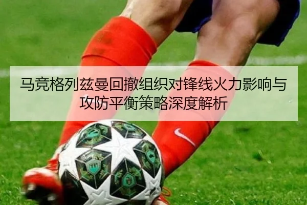 马竞格列兹曼回撤组织对锋线火力影响与攻防平衡策略深度解析